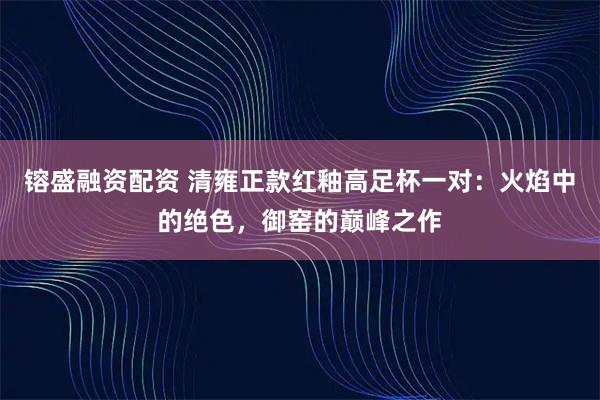 镕盛融资配资 清雍正款红釉高足杯一对：火焰中的绝色，御窑的巅峰之作