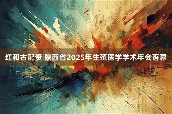 红和古配资 陕西省2025年生殖医学学术年会落幕
