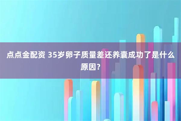 点点金配资 35岁卵子质量差还养囊成功了是什么原因？