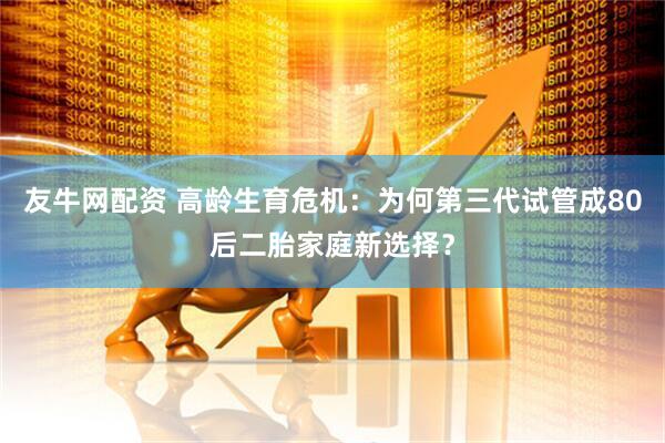 友牛网配资 高龄生育危机：为何第三代试管成80后二胎家庭新选择？