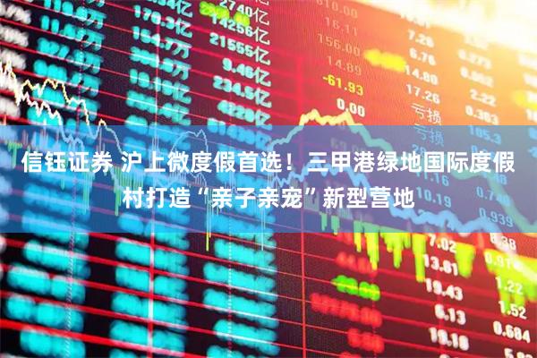 信钰证券 沪上微度假首选！三甲港绿地国际度假村打造“亲子亲宠”新型营地