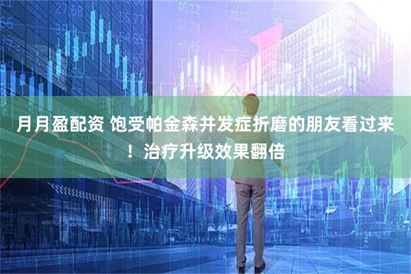 月月盈配资 饱受帕金森并发症折磨的朋友看过来！治疗升级效果翻倍