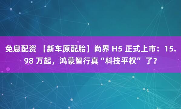 免息配资 【新车原配胎】尚界 H5 正式上市：15.98 万起，鸿蒙智行真“科技平权” 了？