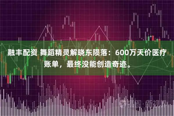 融丰配资 舞蹈精灵解晓东陨落：600万天价医疗账单，最终没能创造奇迹。