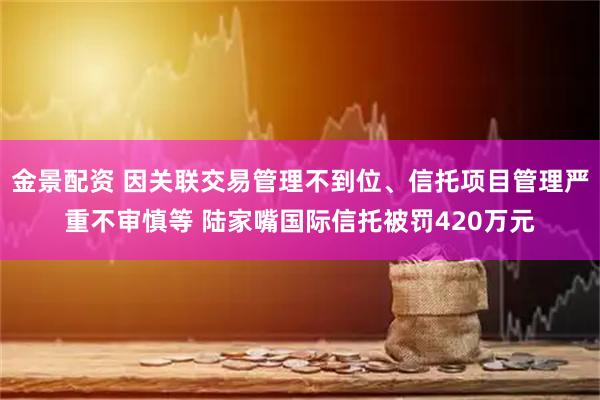 金景配资 因关联交易管理不到位、信托项目管理严重不审慎等 陆家嘴国际信托被罚420万元