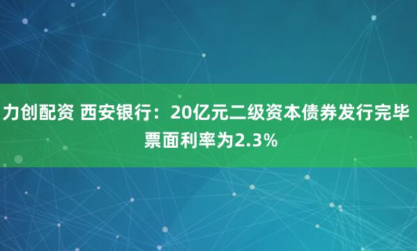 力创配资 西安银行：20亿元二级资本债券发行完毕  票面利率为2.3%