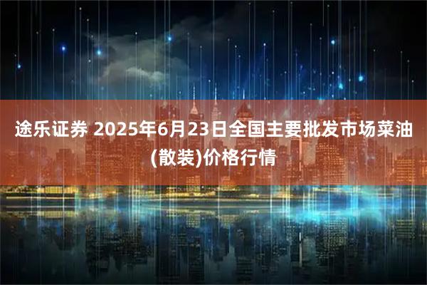 途乐证券 2025年6月23日全国主要批发市场菜油(散装)价格行情