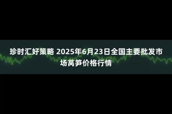 珍时汇好策略 2025年6月23日全国主要批发市场莴笋价格行情