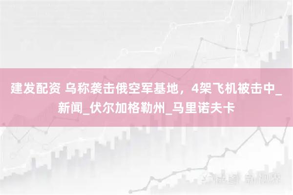 建发配资 乌称袭击俄空军基地，4架飞机被击中_新闻_伏尔加格勒州_马里诺夫卡
