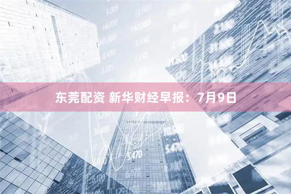 东莞配资 新华财经早报：7月9日