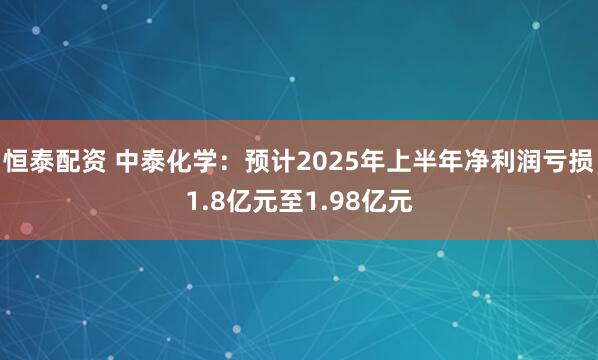 恒泰配资 中泰化学：预计2025年上半年净利润亏损1.8亿元至1.98亿元