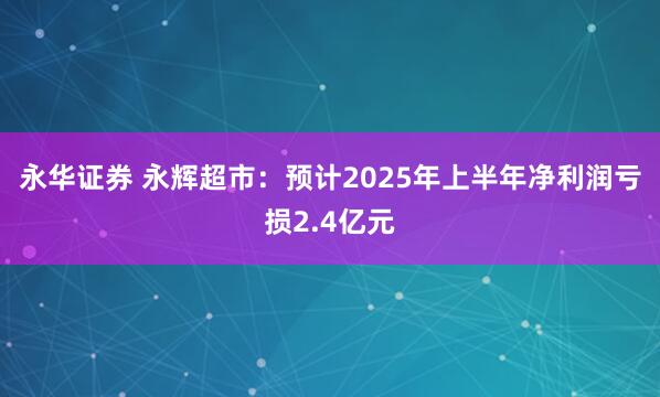 永华证券 永辉超市：预计2025年上半年净利润亏损2.4亿元