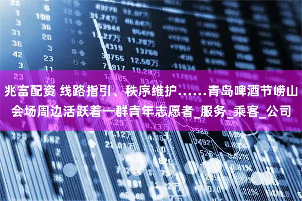 兆富配资 线路指引、秩序维护……青岛啤酒节崂山会场周边活跃着一群青年志愿者_服务_乘客_公司