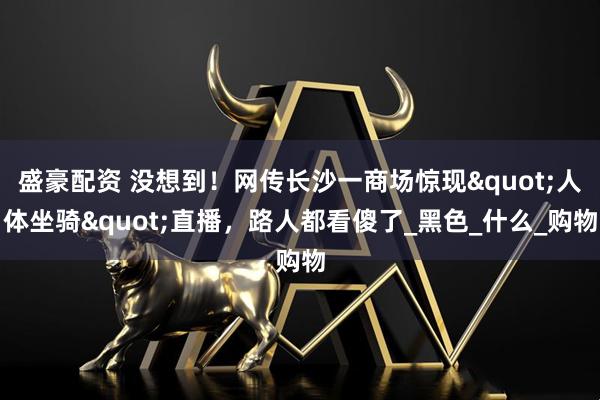 盛豪配资 没想到！网传长沙一商场惊现"人体坐骑"直播，路人都看傻了_黑色_什么_购物