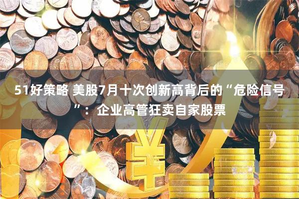 51好策略 美股7月十次创新高背后的“危险信号”：企业高管狂卖自家股票