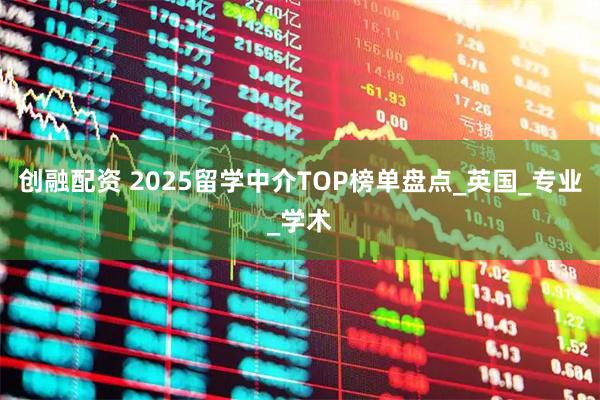 创融配资 2025留学中介TOP榜单盘点_英国_专业_学术