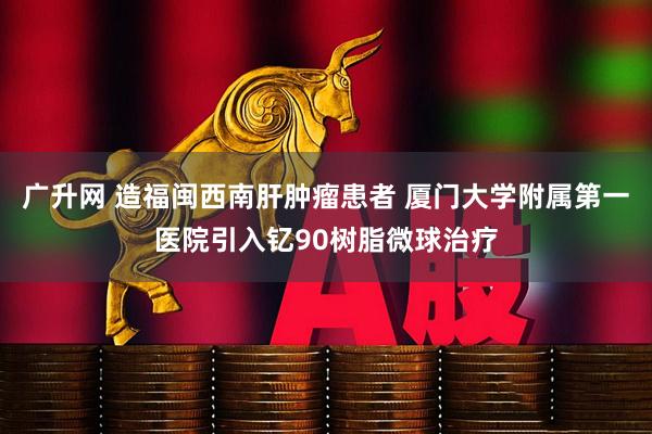 广升网 造福闽西南肝肿瘤患者 厦门大学附属第一医院引入钇90树脂微球治疗