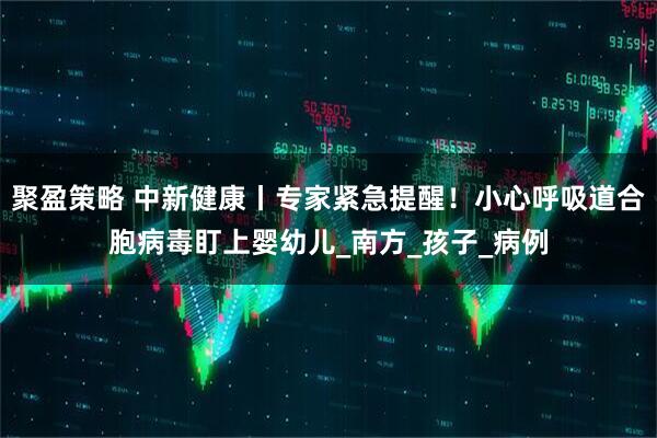 聚盈策略 中新健康丨专家紧急提醒！小心呼吸道合胞病毒盯上婴幼儿_南方_孩子_病例