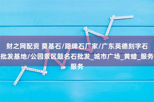 财之网配资 奠基石/路牌石厂家/广东英德刻字石批发基地/公园景区题名石批发_城市广场_黄蜡_服务