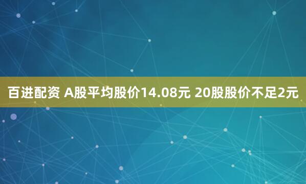 百进配资 A股平均股价14.08元 20股股价不足2元