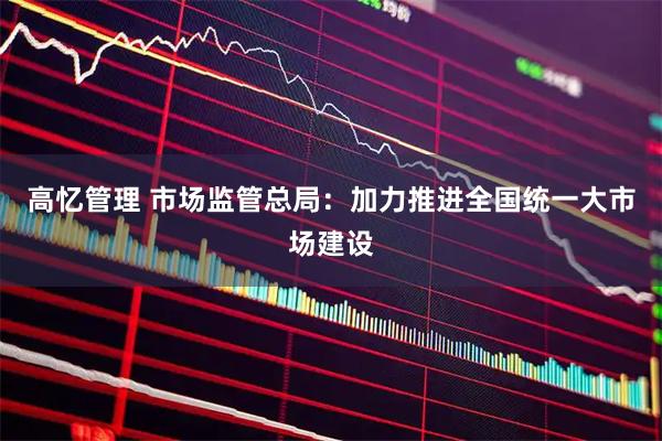 高忆管理 市场监管总局：加力推进全国统一大市场建设