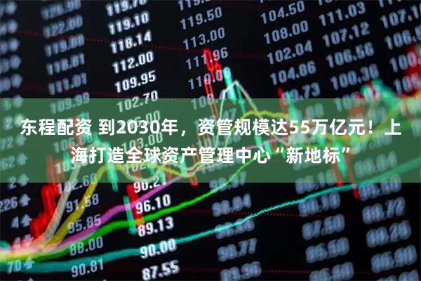 东程配资 到2030年，资管规模达55万亿元！上海打造全球资产管理中心“新地标”