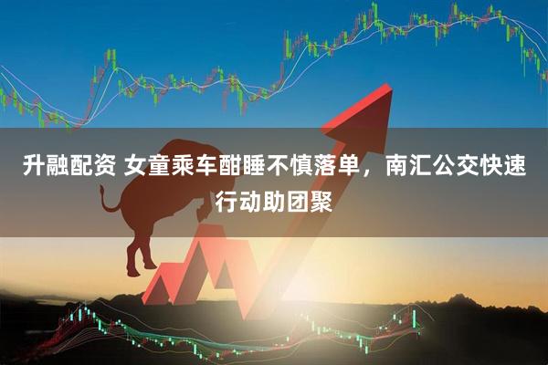 升融配资 女童乘车酣睡不慎落单，南汇公交快速行动助团聚