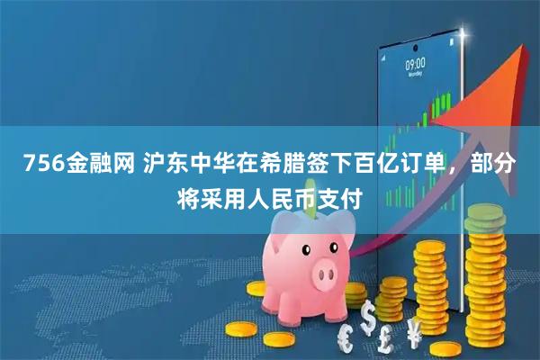 756金融网 沪东中华在希腊签下百亿订单，部分将采用人民币支付